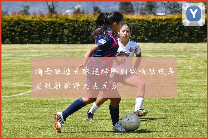 梅西独造五球逆转胜利双响助攻乌龙致胜获评九点五分
