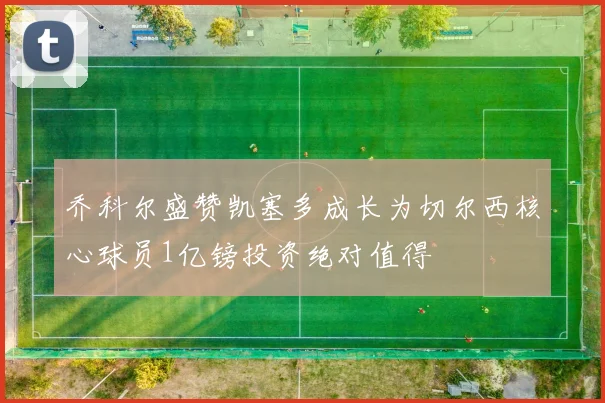 乔科尔盛赞凯塞多成长为切尔西核心球员1亿镑投资绝对值得