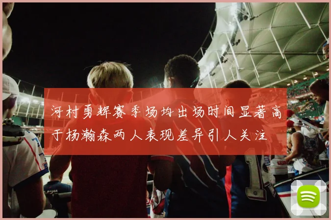 河村勇辉赛季场均出场时间显著高于杨瀚森两人表现差异引人关注