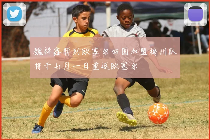魏祥鑫暂别欧塞尔回国加盟梅州队将于七月一日重返欧塞尔