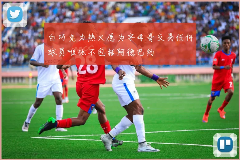 白巧克力热火愿为字母哥交易任何球员唯独不包括阿德巴约
