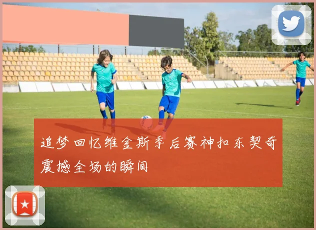 追梦回忆维金斯季后赛神扣东契奇震撼全场的瞬间
