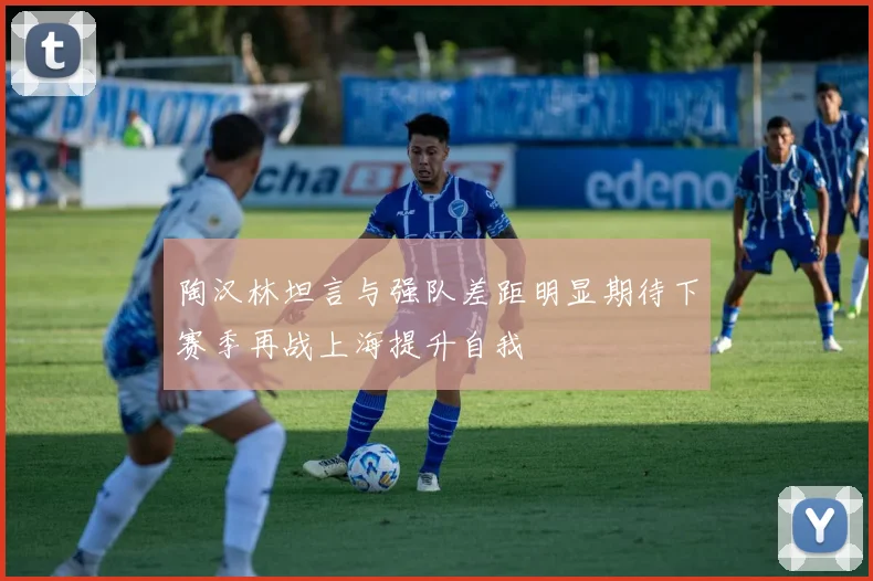 陶汉林坦言与强队差距明显期待下赛季再战上海提升自我