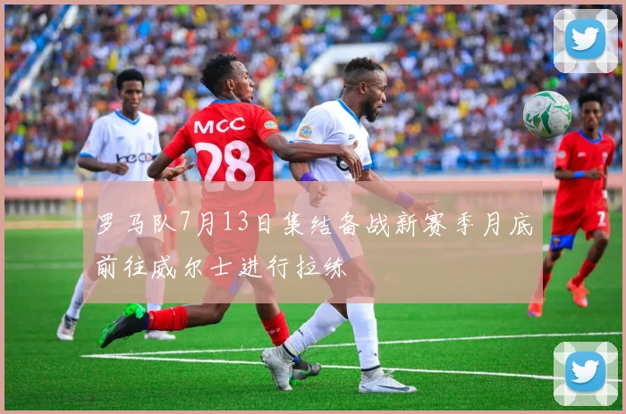 罗马队7月13日集结备战新赛季月底前往威尔士进行拉练