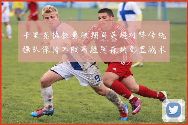 卡里克执教曼联期间英超对阵传统强队保持不败两胜阿森纳彰显战术智慧