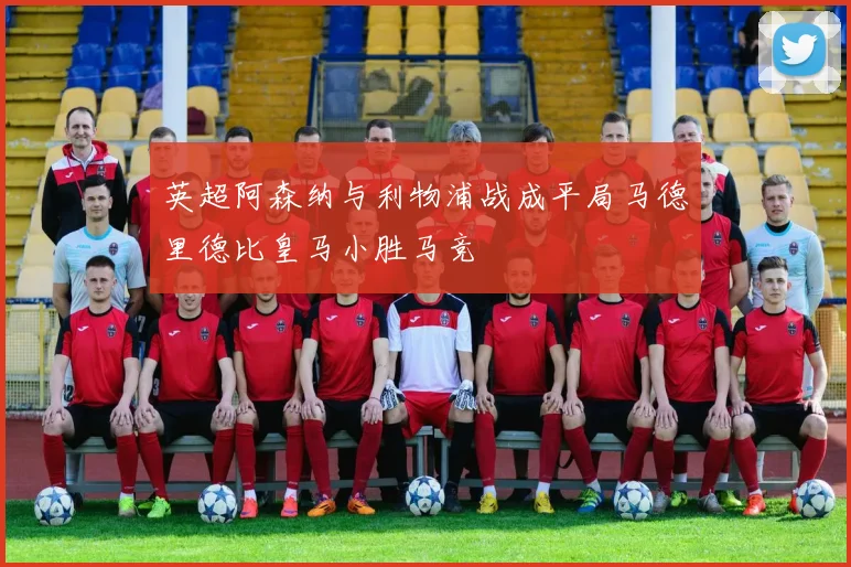 英超阿森纳与利物浦战成平局马德里德比皇马小胜马竞