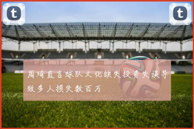 周琦直言球队文化缺失投资失误导致多人损失数百万