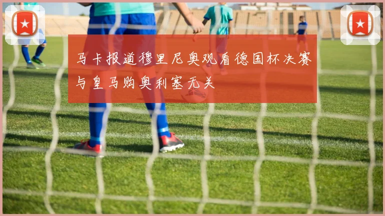 马卡报道穆里尼奥观看德国杯决赛与皇马购奥利塞无关